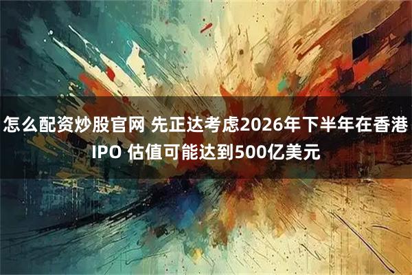 怎么配资炒股官网 先正达考虑2026年下半年在香港IPO 估值可能达到500亿美元