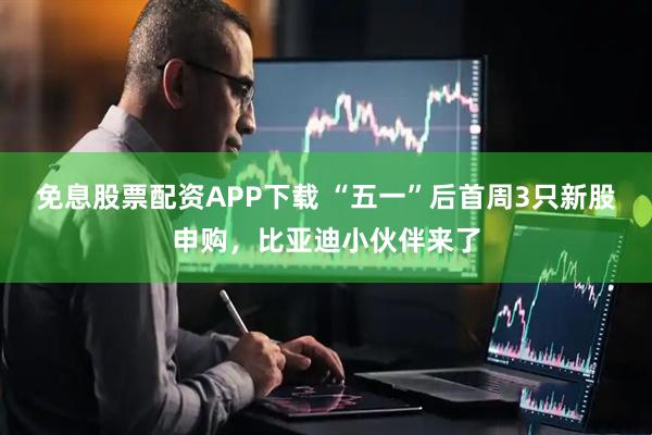免息股票配资APP下载 “五一”后首周3只新股申购，比亚迪小伙伴来了